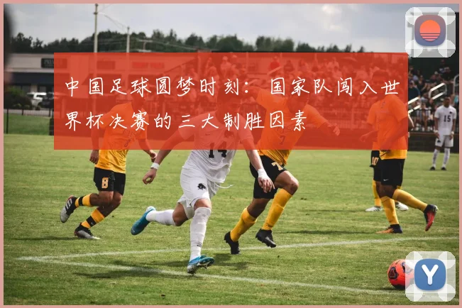 中国足球圆梦时刻：国家队闯入世界杯决赛的三大制胜因素