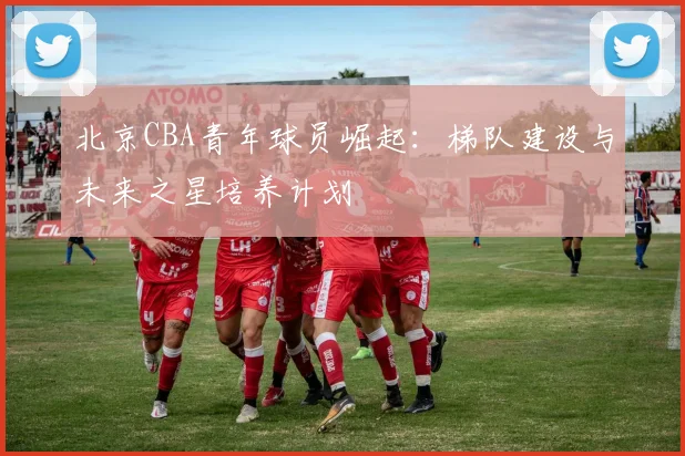 北京CBA青年球员崛起：梯队建设与未来之星培养计划