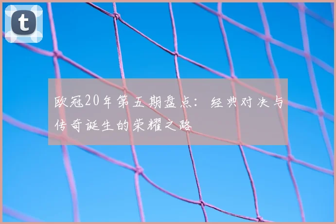 欧冠20年第五期盘点:经典对决与传奇诞生的荣耀之路
