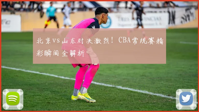 北京vs山东对决激烈！CBA常规赛精彩瞬间全解析