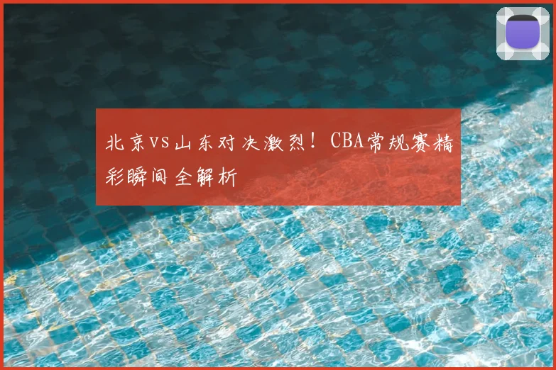 北京vs山东对决激烈！CBA常规赛精彩瞬间全解析
