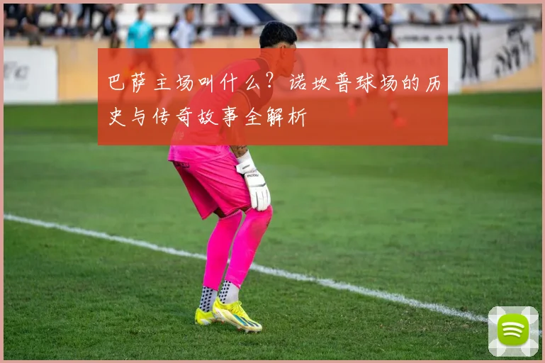 巴萨主场叫什么？诺坎普球场的历史与传奇故事全解析