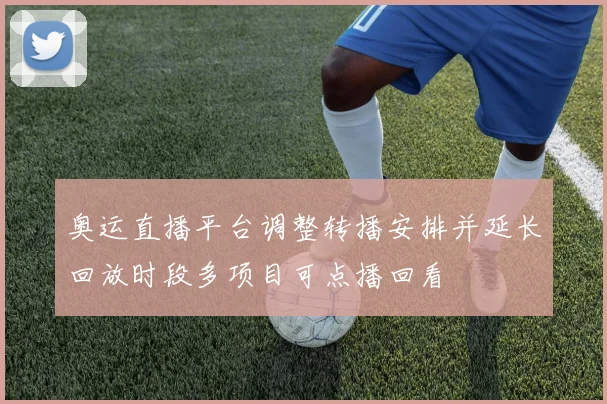 奥运直播平台调整转播安排并延长回放时段多项目可点播回看